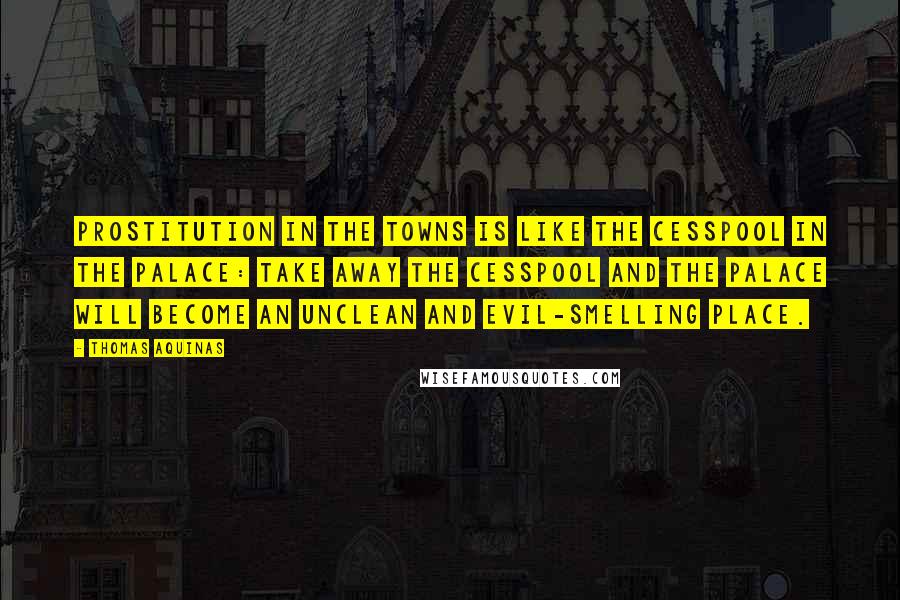 Thomas Aquinas Quotes: Prostitution in the towns is like the cesspool in the palace: take away the cesspool and the palace will become an unclean and evil-smelling place.