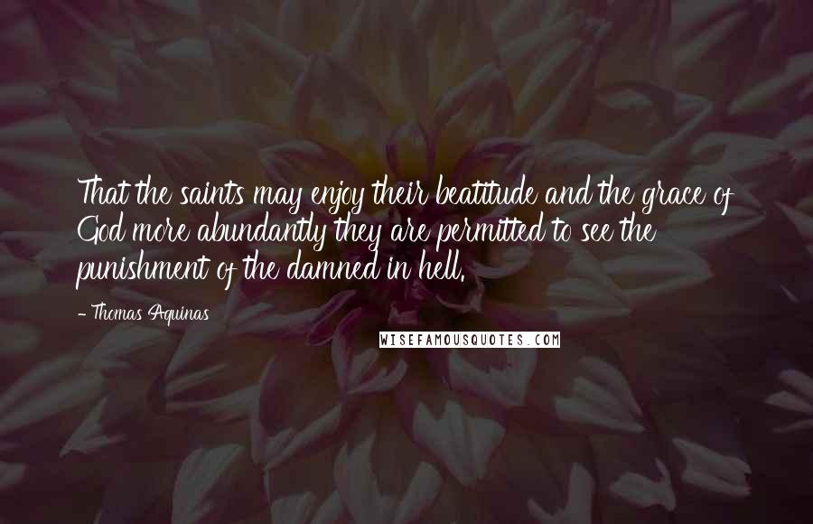 Thomas Aquinas Quotes: That the saints may enjoy their beatitude and the grace of God more abundantly they are permitted to see the punishment of the damned in hell.