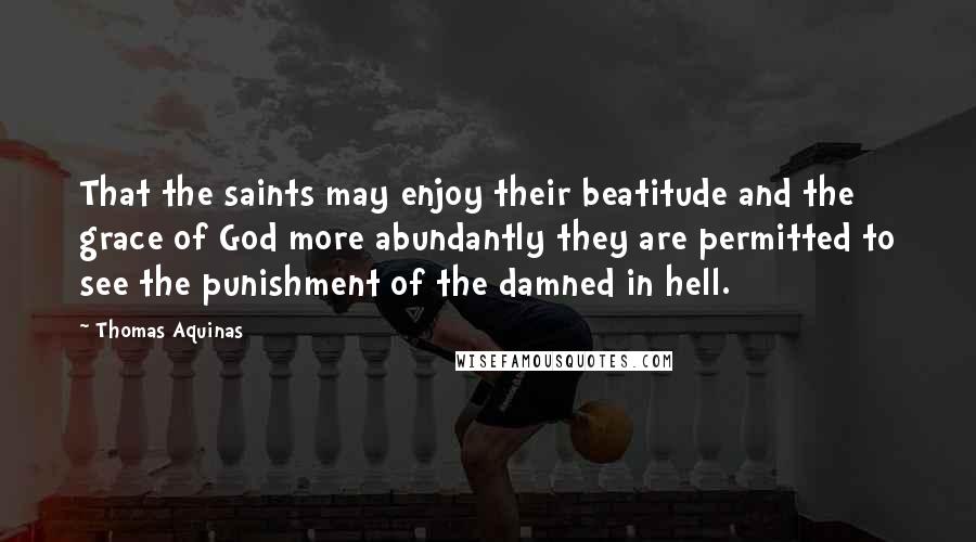 Thomas Aquinas Quotes: That the saints may enjoy their beatitude and the grace of God more abundantly they are permitted to see the punishment of the damned in hell.