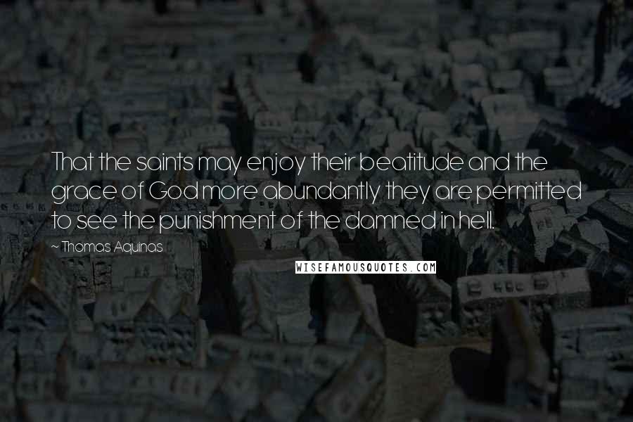 Thomas Aquinas Quotes: That the saints may enjoy their beatitude and the grace of God more abundantly they are permitted to see the punishment of the damned in hell.