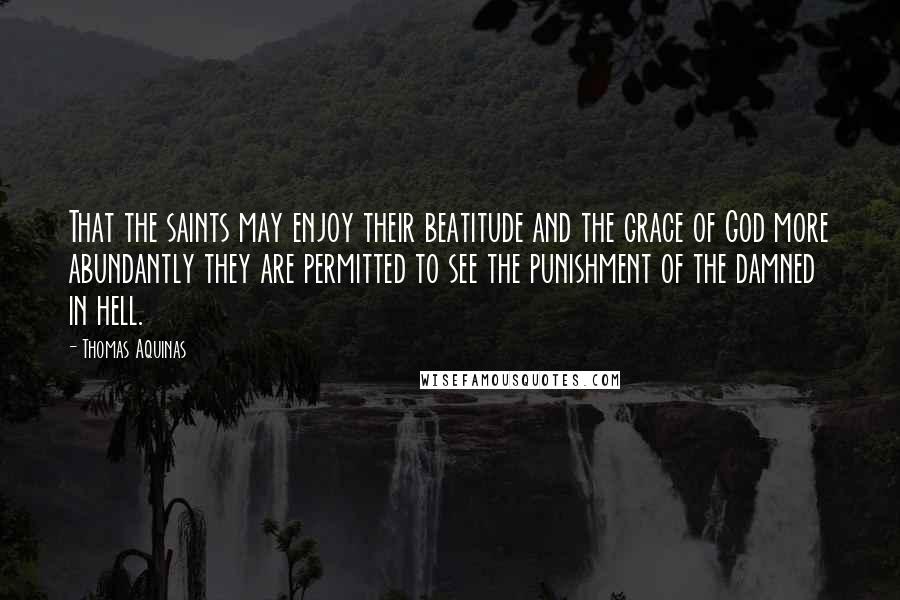 Thomas Aquinas Quotes: That the saints may enjoy their beatitude and the grace of God more abundantly they are permitted to see the punishment of the damned in hell.