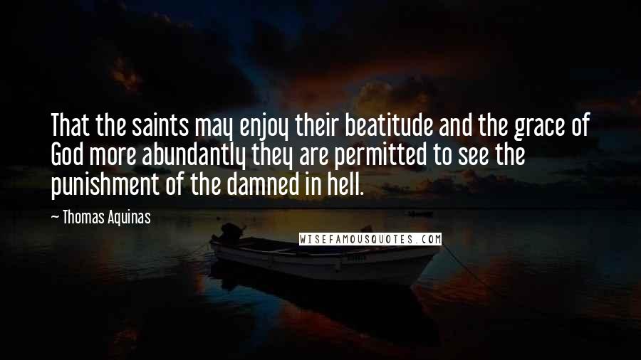 Thomas Aquinas Quotes: That the saints may enjoy their beatitude and the grace of God more abundantly they are permitted to see the punishment of the damned in hell.