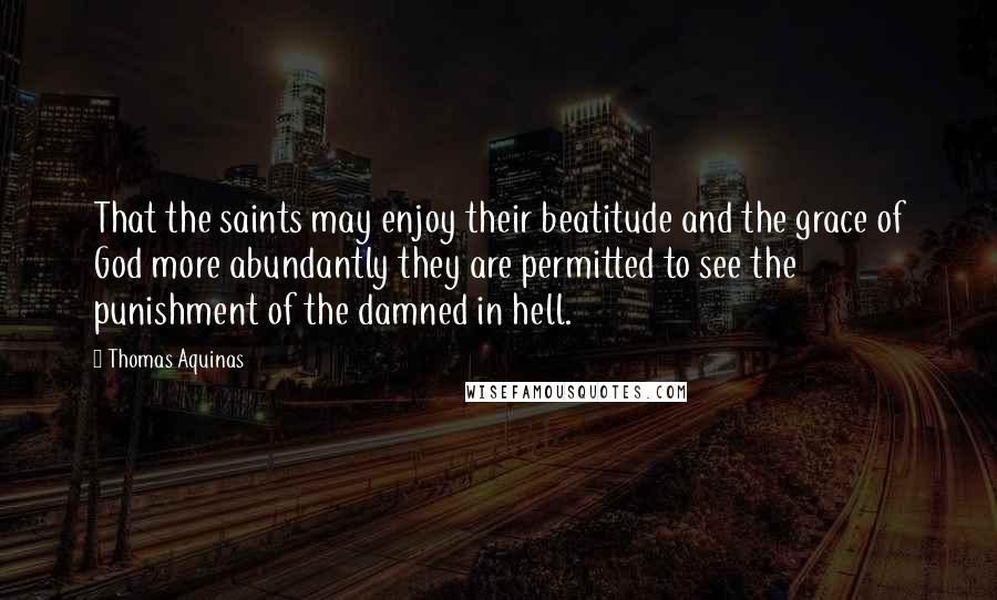 Thomas Aquinas Quotes: That the saints may enjoy their beatitude and the grace of God more abundantly they are permitted to see the punishment of the damned in hell.