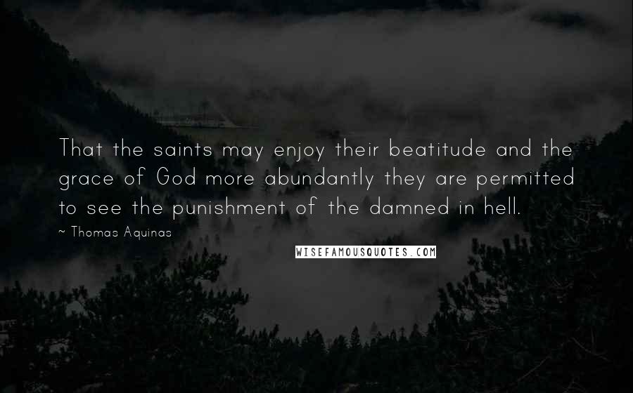 Thomas Aquinas Quotes: That the saints may enjoy their beatitude and the grace of God more abundantly they are permitted to see the punishment of the damned in hell.