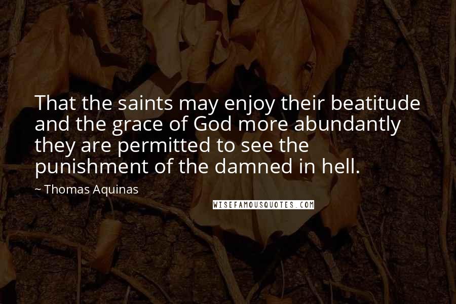 Thomas Aquinas Quotes: That the saints may enjoy their beatitude and the grace of God more abundantly they are permitted to see the punishment of the damned in hell.