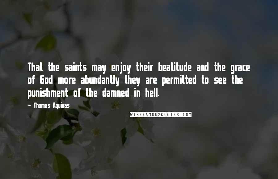 Thomas Aquinas Quotes: That the saints may enjoy their beatitude and the grace of God more abundantly they are permitted to see the punishment of the damned in hell.