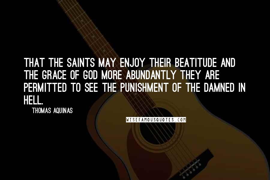 Thomas Aquinas Quotes: That the saints may enjoy their beatitude and the grace of God more abundantly they are permitted to see the punishment of the damned in hell.