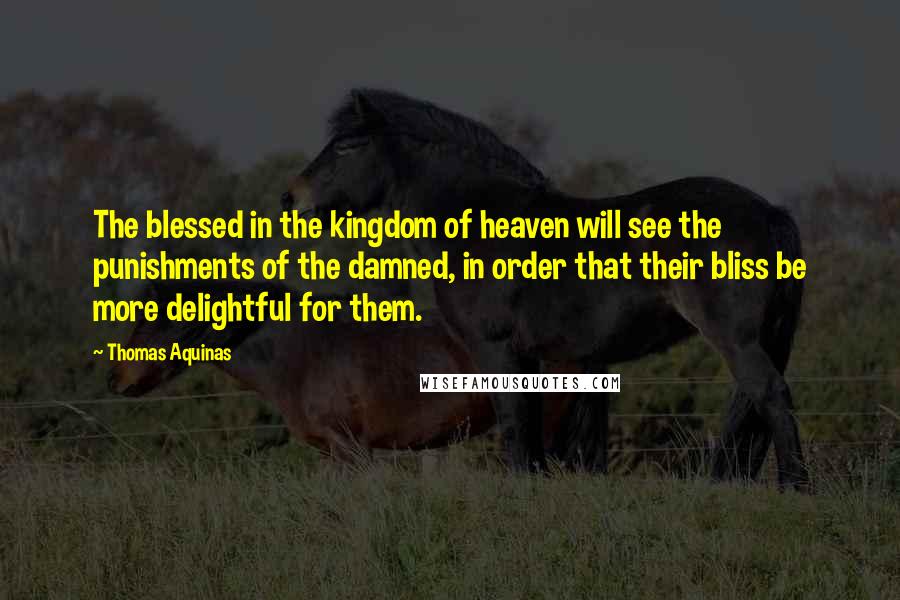 Thomas Aquinas Quotes: The blessed in the kingdom of heaven will see the punishments of the damned, in order that their bliss be more delightful for them.