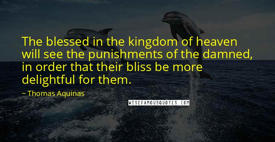 Thomas Aquinas Quotes: The blessed in the kingdom of heaven will see the punishments of the damned, in order that their bliss be more delightful for them.