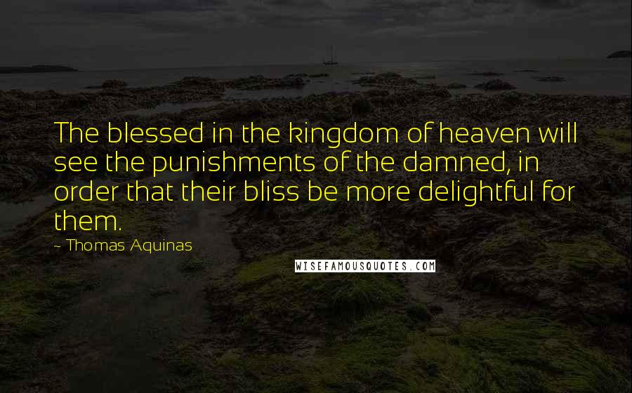 Thomas Aquinas Quotes: The blessed in the kingdom of heaven will see the punishments of the damned, in order that their bliss be more delightful for them.