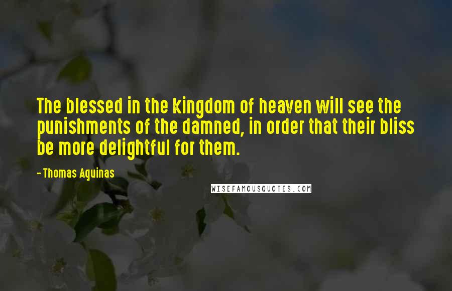 Thomas Aquinas Quotes: The blessed in the kingdom of heaven will see the punishments of the damned, in order that their bliss be more delightful for them.