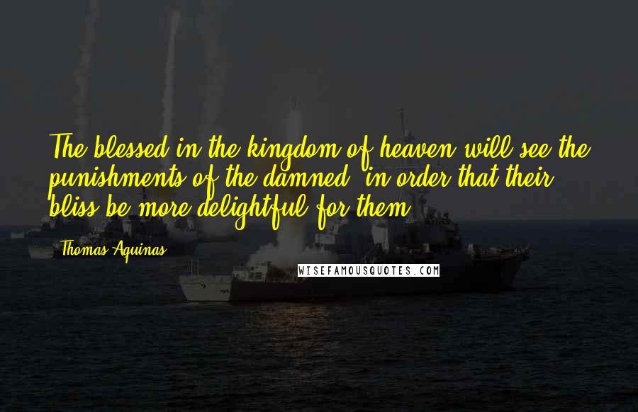 Thomas Aquinas Quotes: The blessed in the kingdom of heaven will see the punishments of the damned, in order that their bliss be more delightful for them.