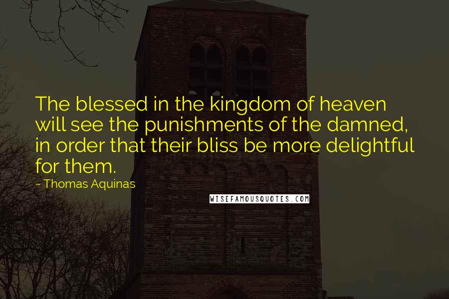 Thomas Aquinas Quotes: The blessed in the kingdom of heaven will see the punishments of the damned, in order that their bliss be more delightful for them.