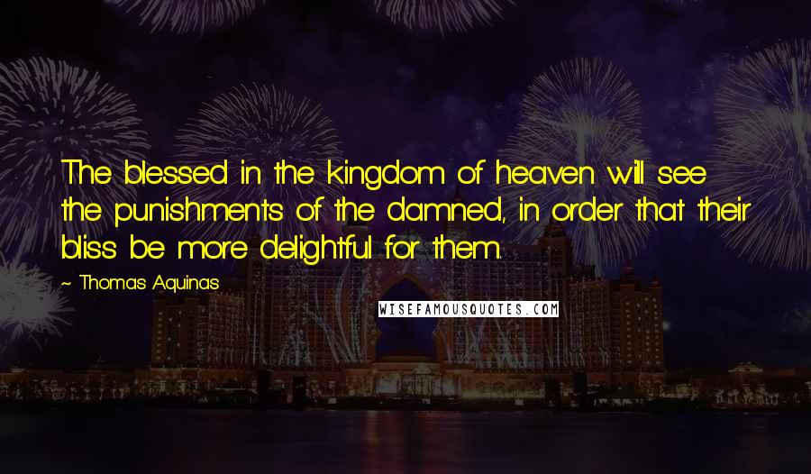 Thomas Aquinas Quotes: The blessed in the kingdom of heaven will see the punishments of the damned, in order that their bliss be more delightful for them.