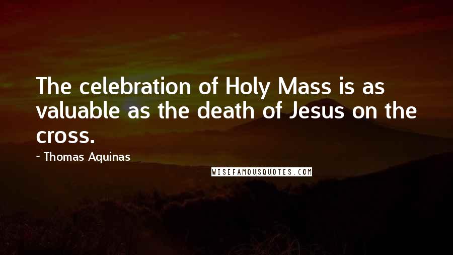 Thomas Aquinas Quotes: The celebration of Holy Mass is as valuable as the death of Jesus on the cross.