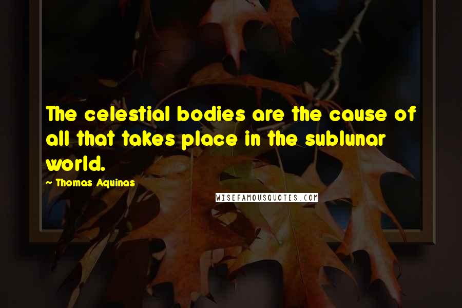 Thomas Aquinas Quotes: The celestial bodies are the cause of all that takes place in the sublunar world.