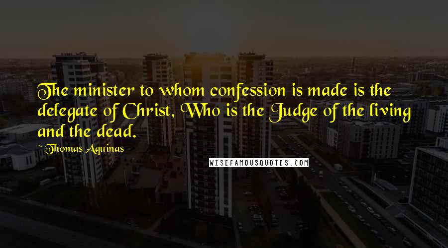 Thomas Aquinas Quotes: The minister to whom confession is made is the delegate of Christ, Who is the Judge of the living and the dead.