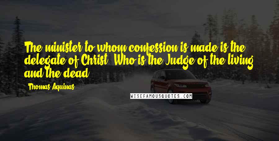 Thomas Aquinas Quotes: The minister to whom confession is made is the delegate of Christ, Who is the Judge of the living and the dead.