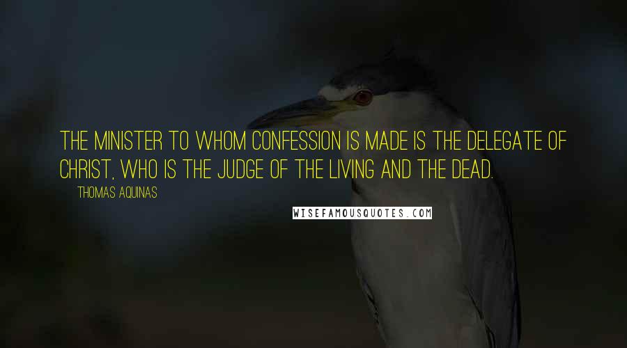 Thomas Aquinas Quotes: The minister to whom confession is made is the delegate of Christ, Who is the Judge of the living and the dead.