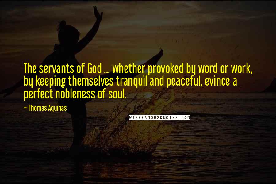 Thomas Aquinas Quotes: The servants of God ... whether provoked by word or work, by keeping themselves tranquil and peaceful, evince a perfect nobleness of soul.