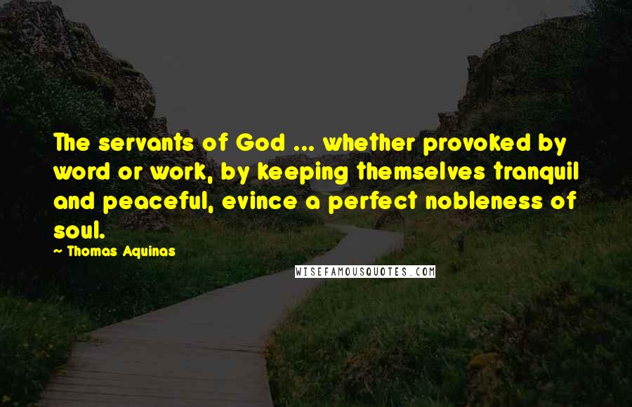 Thomas Aquinas Quotes: The servants of God ... whether provoked by word or work, by keeping themselves tranquil and peaceful, evince a perfect nobleness of soul.