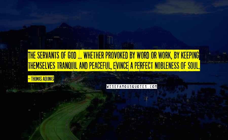 Thomas Aquinas Quotes: The servants of God ... whether provoked by word or work, by keeping themselves tranquil and peaceful, evince a perfect nobleness of soul.