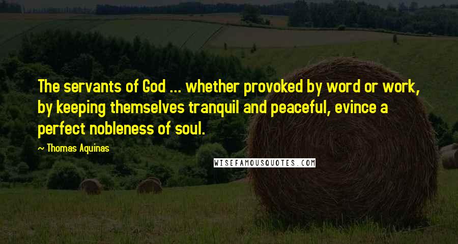 Thomas Aquinas Quotes: The servants of God ... whether provoked by word or work, by keeping themselves tranquil and peaceful, evince a perfect nobleness of soul.