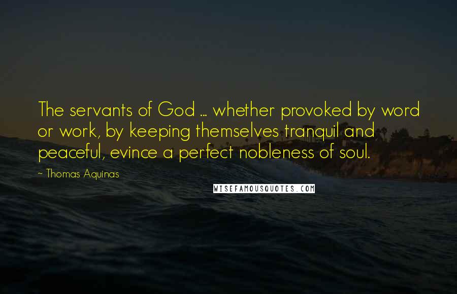 Thomas Aquinas Quotes: The servants of God ... whether provoked by word or work, by keeping themselves tranquil and peaceful, evince a perfect nobleness of soul.