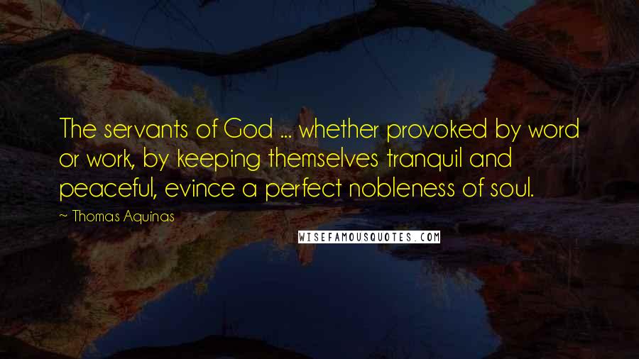 Thomas Aquinas Quotes: The servants of God ... whether provoked by word or work, by keeping themselves tranquil and peaceful, evince a perfect nobleness of soul.