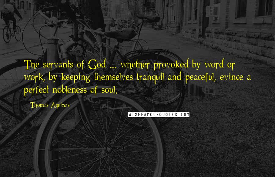 Thomas Aquinas Quotes: The servants of God ... whether provoked by word or work, by keeping themselves tranquil and peaceful, evince a perfect nobleness of soul.