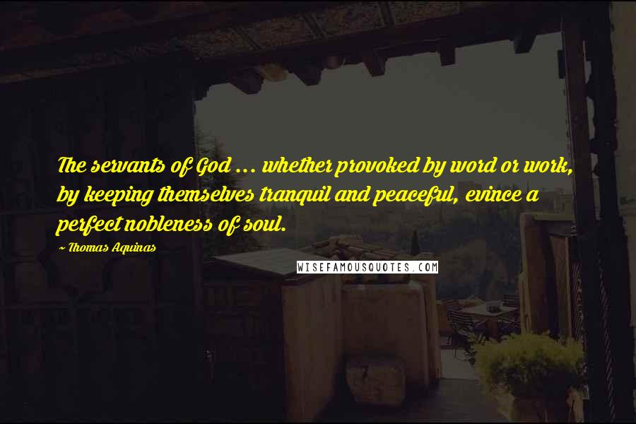 Thomas Aquinas Quotes: The servants of God ... whether provoked by word or work, by keeping themselves tranquil and peaceful, evince a perfect nobleness of soul.