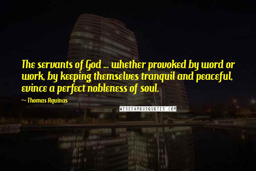 Thomas Aquinas Quotes: The servants of God ... whether provoked by word or work, by keeping themselves tranquil and peaceful, evince a perfect nobleness of soul.