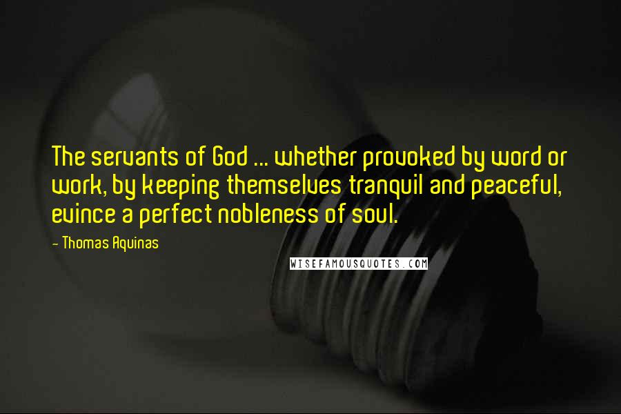 Thomas Aquinas Quotes: The servants of God ... whether provoked by word or work, by keeping themselves tranquil and peaceful, evince a perfect nobleness of soul.