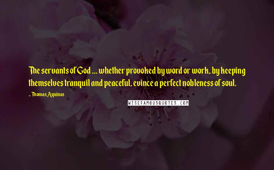 Thomas Aquinas Quotes: The servants of God ... whether provoked by word or work, by keeping themselves tranquil and peaceful, evince a perfect nobleness of soul.