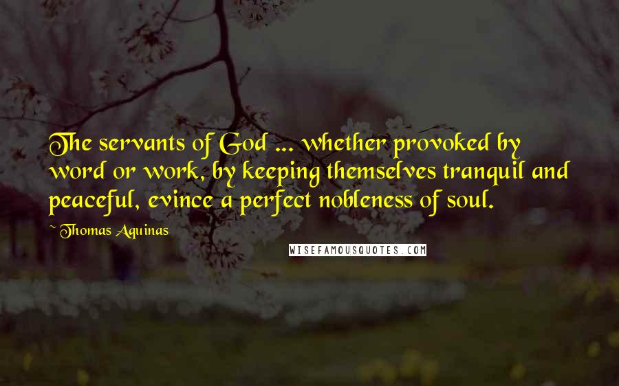 Thomas Aquinas Quotes: The servants of God ... whether provoked by word or work, by keeping themselves tranquil and peaceful, evince a perfect nobleness of soul.