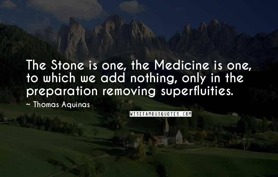 Thomas Aquinas Quotes: The Stone is one, the Medicine is one, to which we add nothing, only in the preparation removing superfluities.
