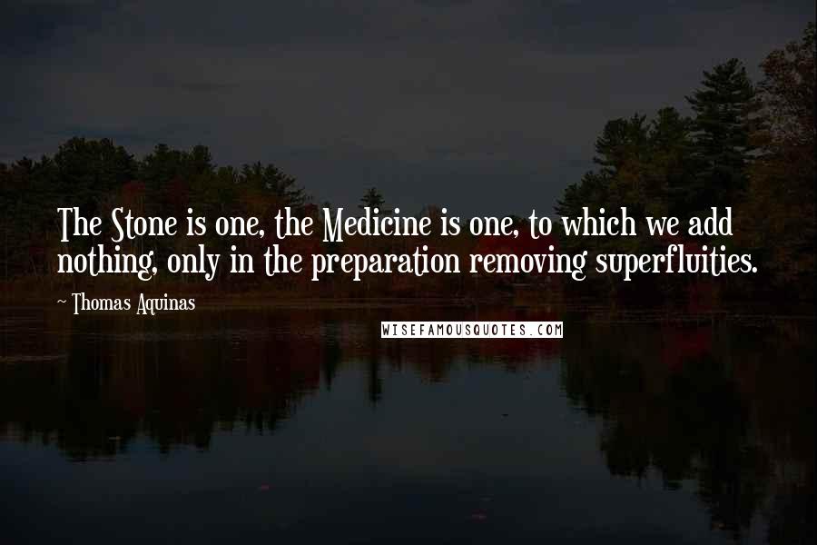 Thomas Aquinas Quotes: The Stone is one, the Medicine is one, to which we add nothing, only in the preparation removing superfluities.