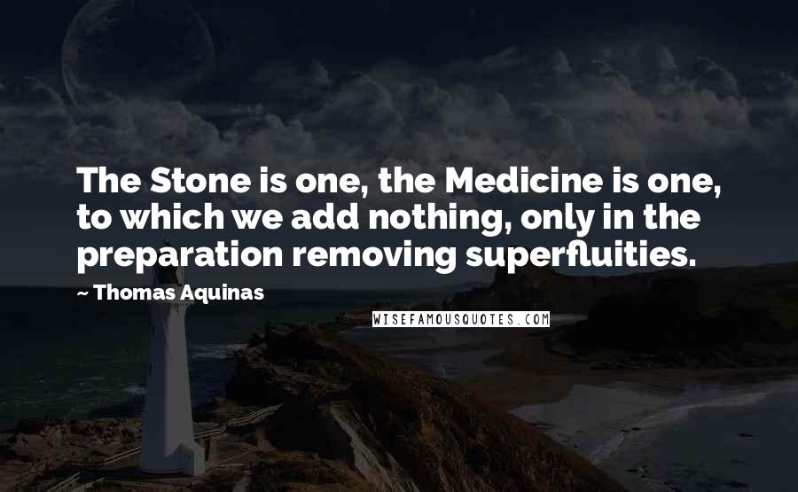 Thomas Aquinas Quotes: The Stone is one, the Medicine is one, to which we add nothing, only in the preparation removing superfluities.