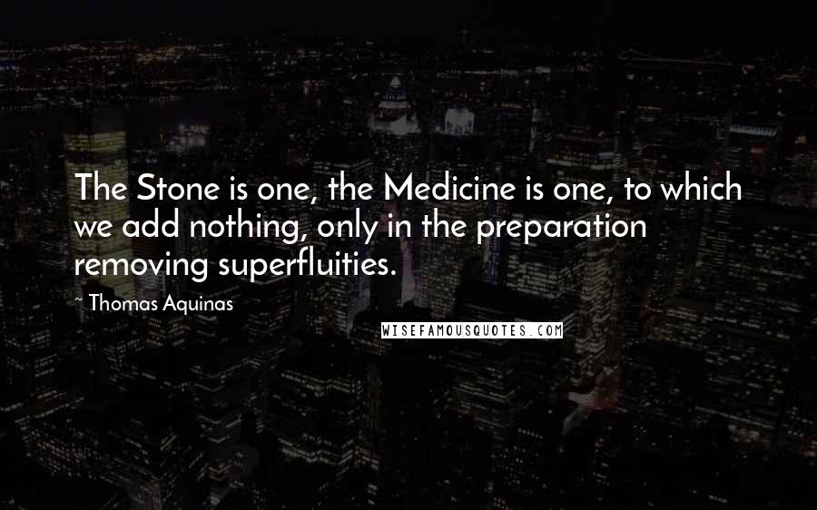 Thomas Aquinas Quotes: The Stone is one, the Medicine is one, to which we add nothing, only in the preparation removing superfluities.