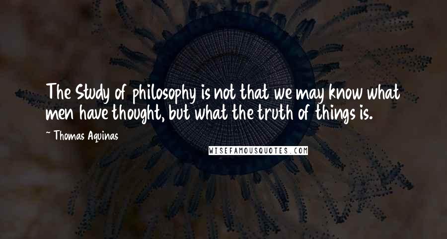 Thomas Aquinas Quotes: The Study of philosophy is not that we may know what men have thought, but what the truth of things is.