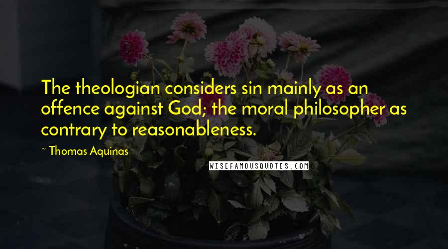 Thomas Aquinas Quotes: The theologian considers sin mainly as an offence against God; the moral philosopher as contrary to reasonableness.