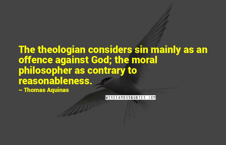 Thomas Aquinas Quotes: The theologian considers sin mainly as an offence against God; the moral philosopher as contrary to reasonableness.