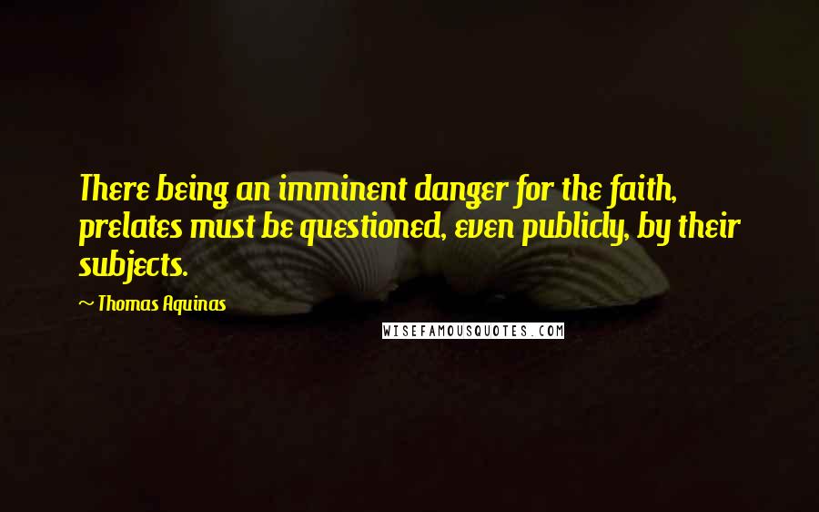 Thomas Aquinas Quotes: There being an imminent danger for the faith, prelates must be questioned, even publicly, by their subjects.