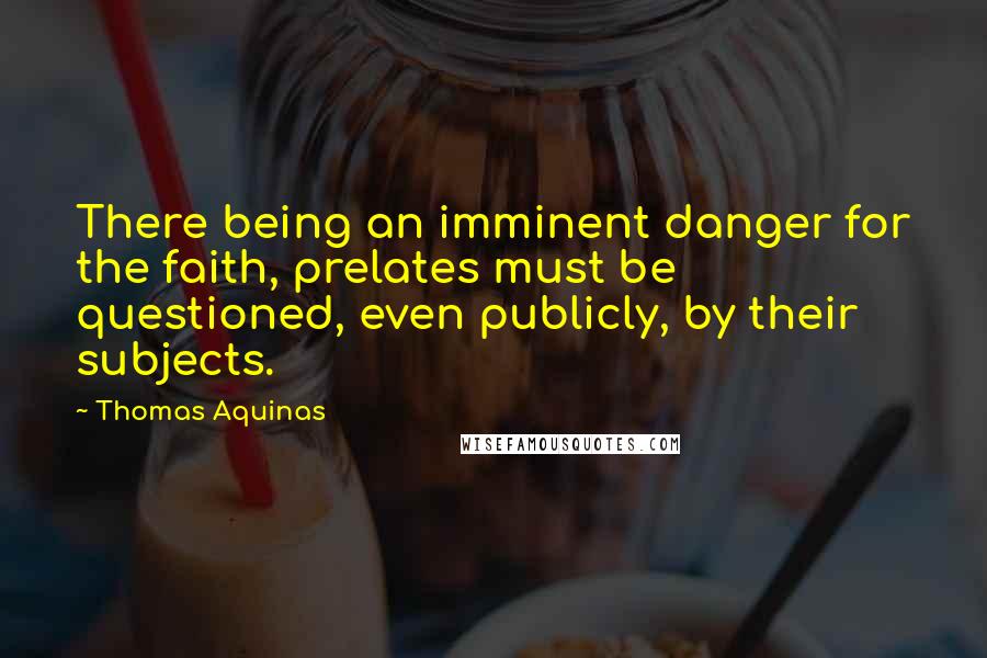 Thomas Aquinas Quotes: There being an imminent danger for the faith, prelates must be questioned, even publicly, by their subjects.