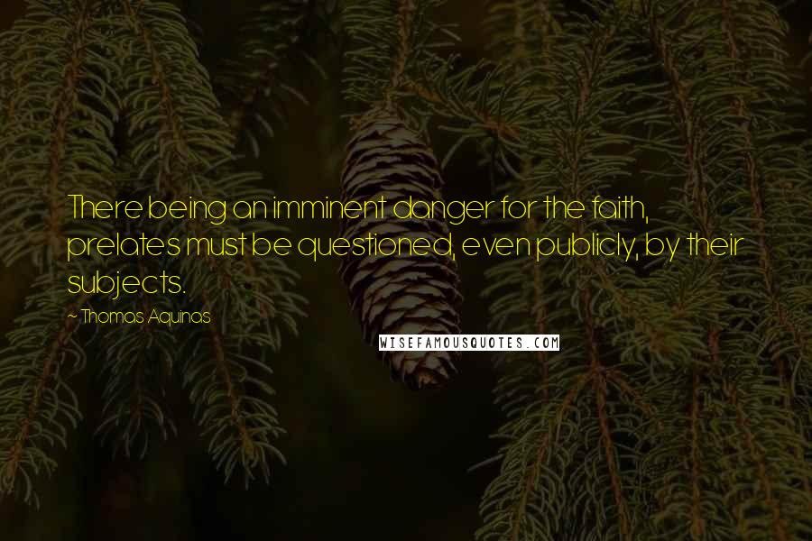Thomas Aquinas Quotes: There being an imminent danger for the faith, prelates must be questioned, even publicly, by their subjects.