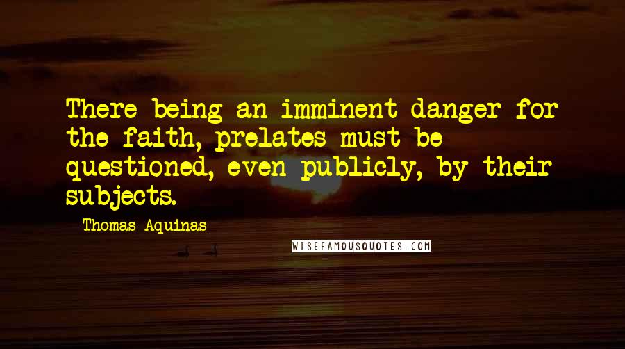 Thomas Aquinas Quotes: There being an imminent danger for the faith, prelates must be questioned, even publicly, by their subjects.