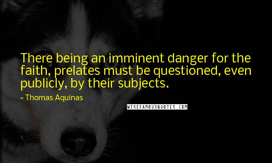 Thomas Aquinas Quotes: There being an imminent danger for the faith, prelates must be questioned, even publicly, by their subjects.