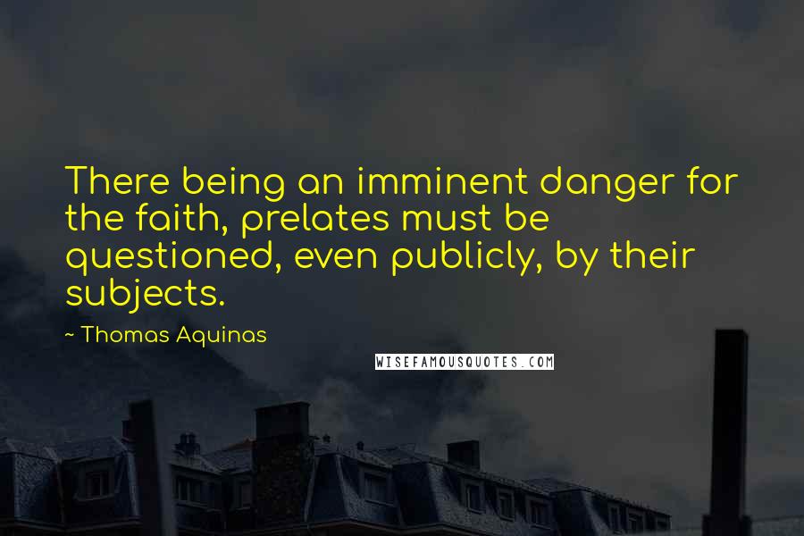 Thomas Aquinas Quotes: There being an imminent danger for the faith, prelates must be questioned, even publicly, by their subjects.