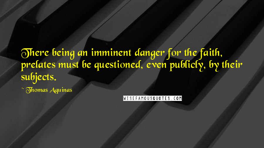Thomas Aquinas Quotes: There being an imminent danger for the faith, prelates must be questioned, even publicly, by their subjects.