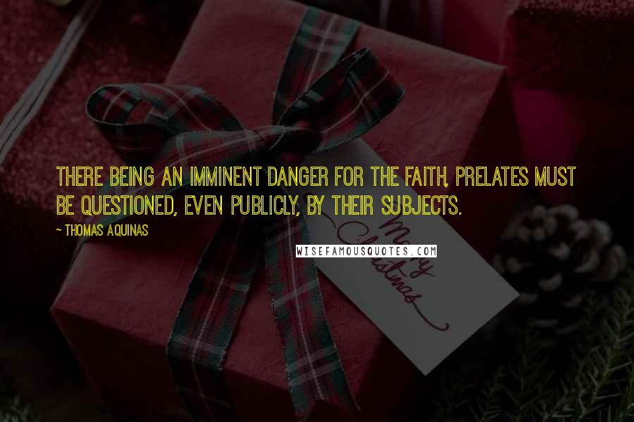 Thomas Aquinas Quotes: There being an imminent danger for the faith, prelates must be questioned, even publicly, by their subjects.